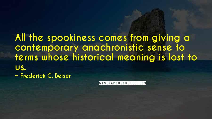 Frederick C. Beiser Quotes: All the spookiness comes from giving a contemporary anachronistic sense to terms whose historical meaning is lost to us.