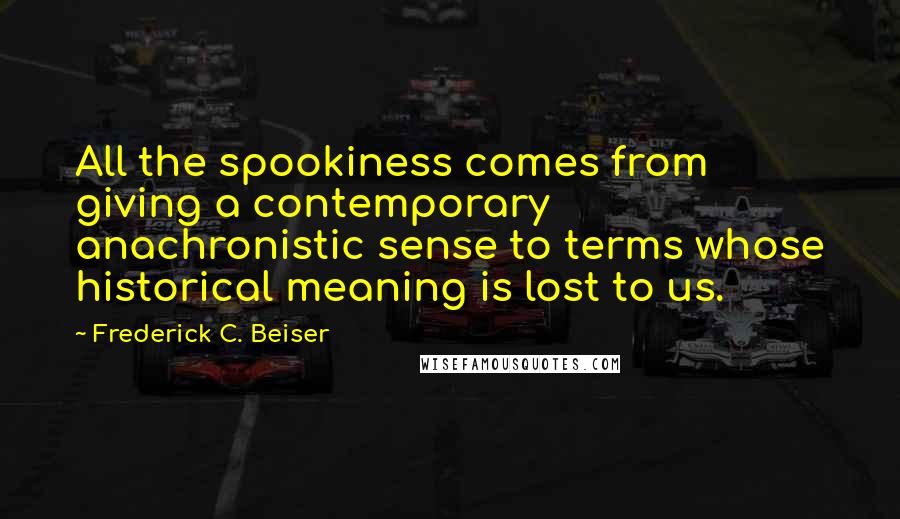Frederick C. Beiser Quotes: All the spookiness comes from giving a contemporary anachronistic sense to terms whose historical meaning is lost to us.