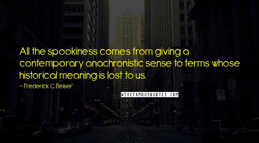 Frederick C. Beiser Quotes: All the spookiness comes from giving a contemporary anachronistic sense to terms whose historical meaning is lost to us.