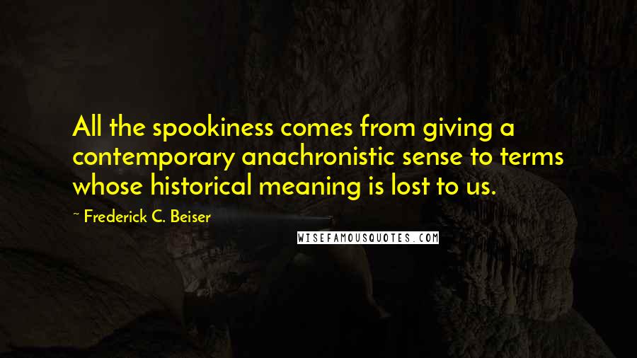 Frederick C. Beiser Quotes: All the spookiness comes from giving a contemporary anachronistic sense to terms whose historical meaning is lost to us.