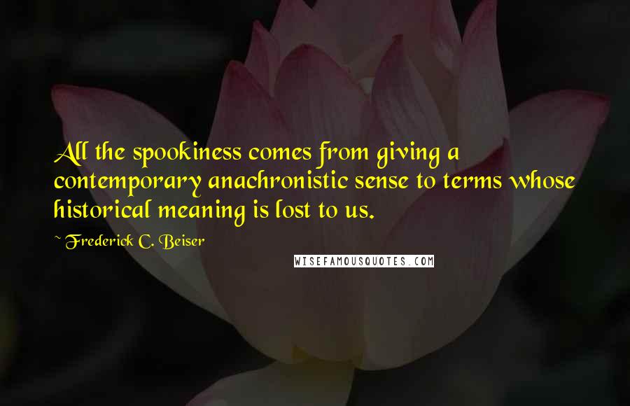 Frederick C. Beiser Quotes: All the spookiness comes from giving a contemporary anachronistic sense to terms whose historical meaning is lost to us.
