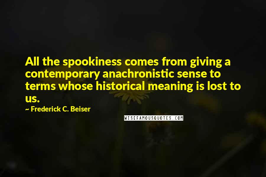 Frederick C. Beiser Quotes: All the spookiness comes from giving a contemporary anachronistic sense to terms whose historical meaning is lost to us.