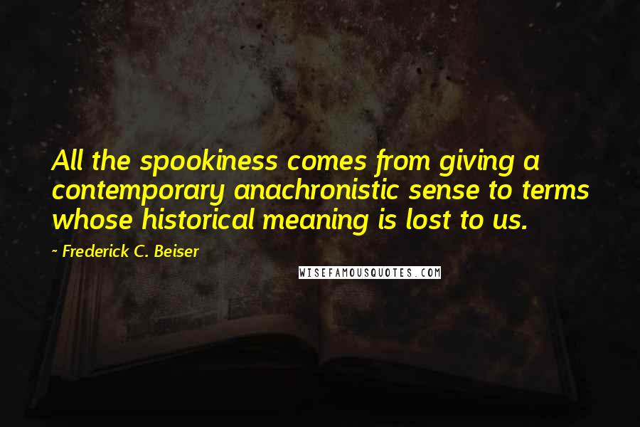 Frederick C. Beiser Quotes: All the spookiness comes from giving a contemporary anachronistic sense to terms whose historical meaning is lost to us.