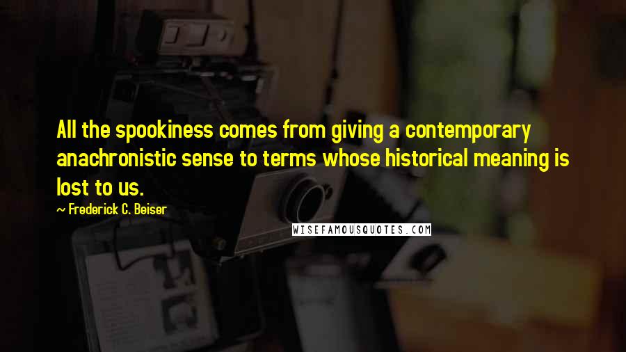 Frederick C. Beiser Quotes: All the spookiness comes from giving a contemporary anachronistic sense to terms whose historical meaning is lost to us.