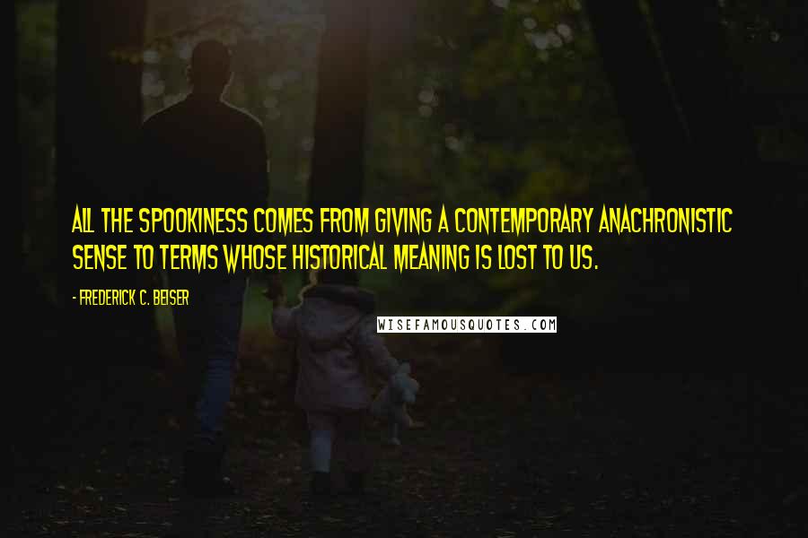 Frederick C. Beiser Quotes: All the spookiness comes from giving a contemporary anachronistic sense to terms whose historical meaning is lost to us.