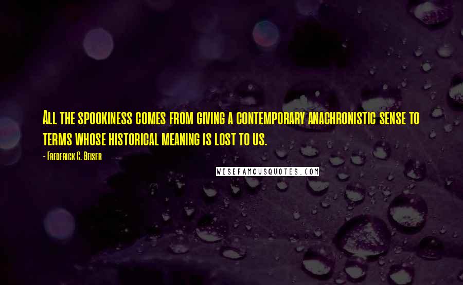 Frederick C. Beiser Quotes: All the spookiness comes from giving a contemporary anachronistic sense to terms whose historical meaning is lost to us.