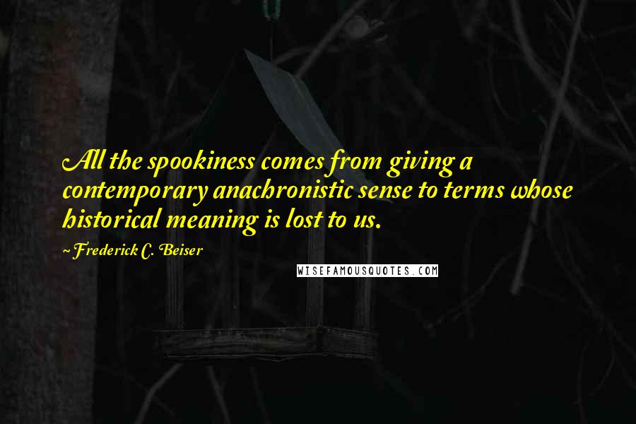 Frederick C. Beiser Quotes: All the spookiness comes from giving a contemporary anachronistic sense to terms whose historical meaning is lost to us.