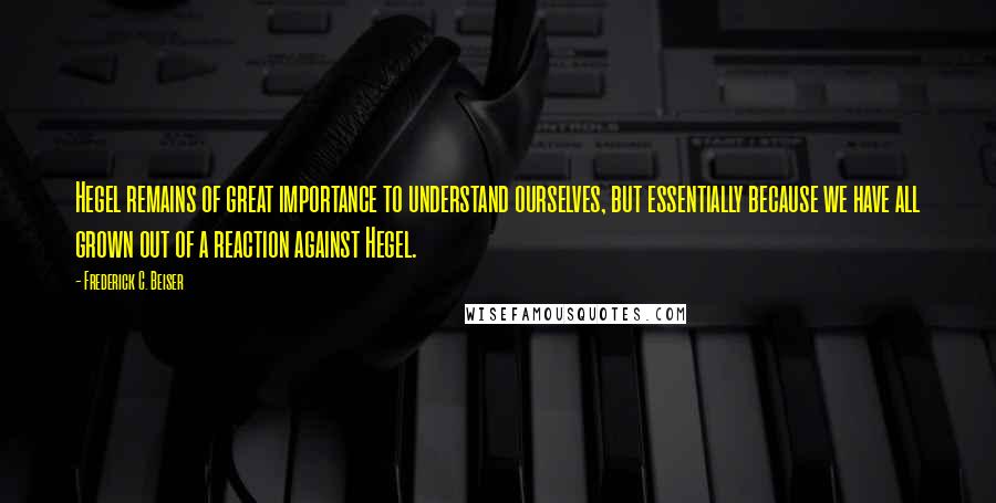 Frederick C. Beiser Quotes: Hegel remains of great importance to understand ourselves, but essentially because we have all grown out of a reaction against Hegel.