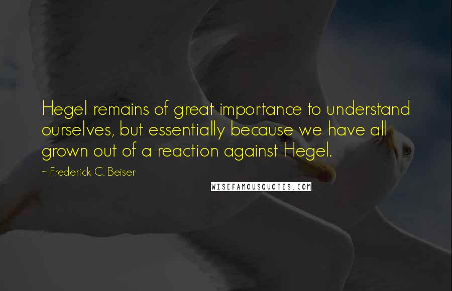 Frederick C. Beiser Quotes: Hegel remains of great importance to understand ourselves, but essentially because we have all grown out of a reaction against Hegel.