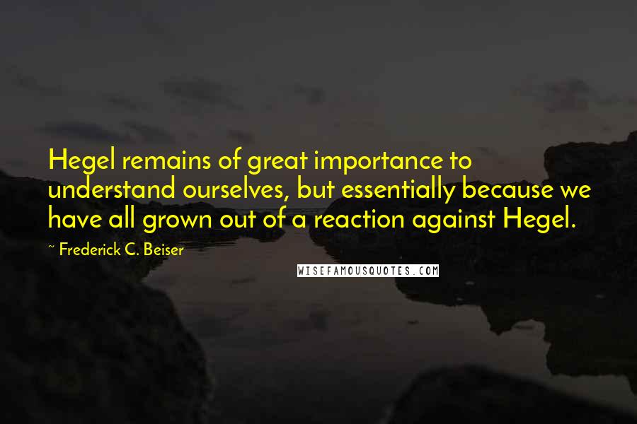 Frederick C. Beiser Quotes: Hegel remains of great importance to understand ourselves, but essentially because we have all grown out of a reaction against Hegel.