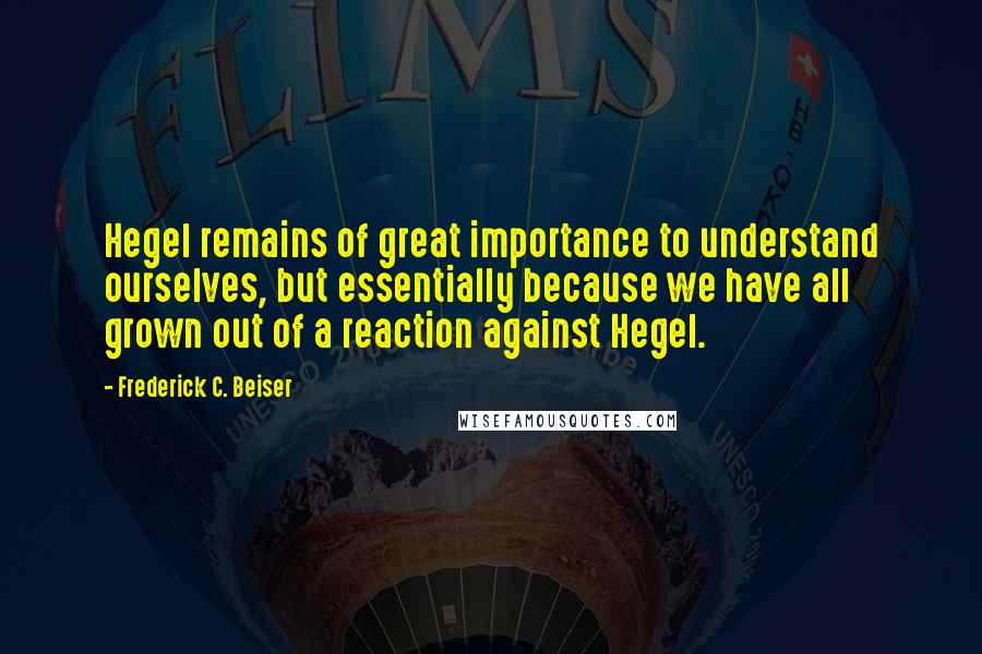 Frederick C. Beiser Quotes: Hegel remains of great importance to understand ourselves, but essentially because we have all grown out of a reaction against Hegel.