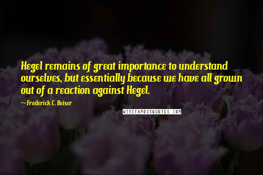 Frederick C. Beiser Quotes: Hegel remains of great importance to understand ourselves, but essentially because we have all grown out of a reaction against Hegel.