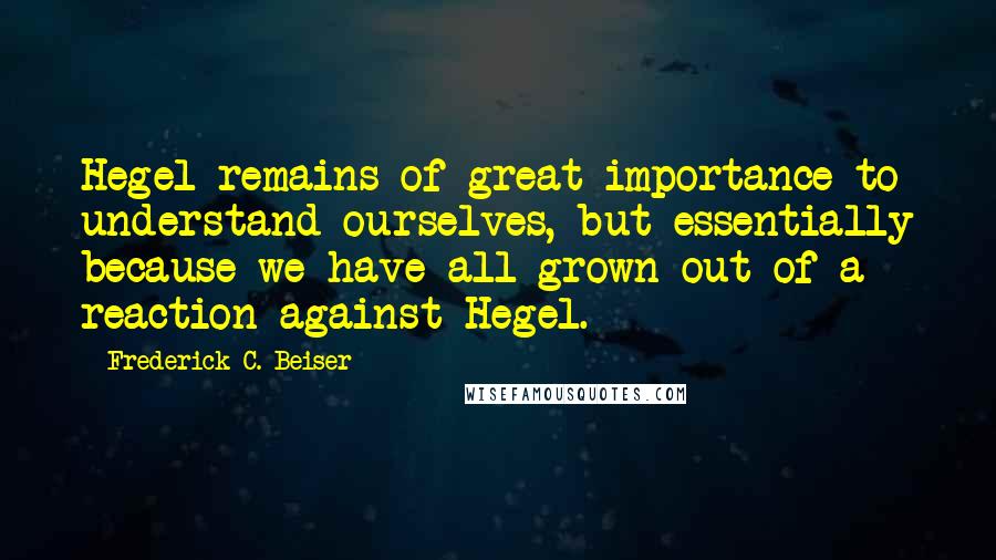 Frederick C. Beiser Quotes: Hegel remains of great importance to understand ourselves, but essentially because we have all grown out of a reaction against Hegel.