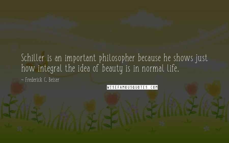 Frederick C. Beiser Quotes: Schiller is an important philosopher because he shows just how integral the idea of beauty is in normal life.