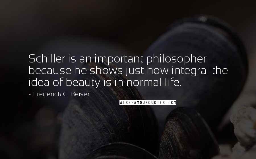 Frederick C. Beiser Quotes: Schiller is an important philosopher because he shows just how integral the idea of beauty is in normal life.