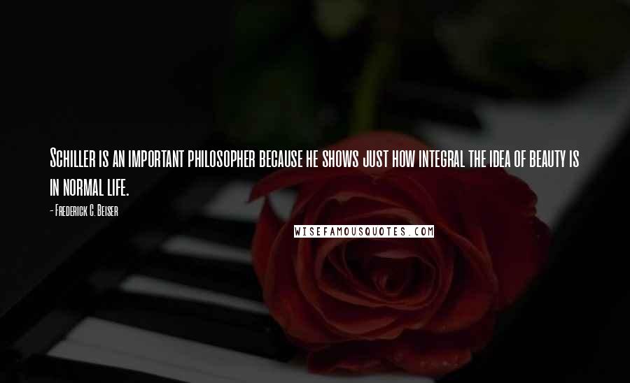 Frederick C. Beiser Quotes: Schiller is an important philosopher because he shows just how integral the idea of beauty is in normal life.