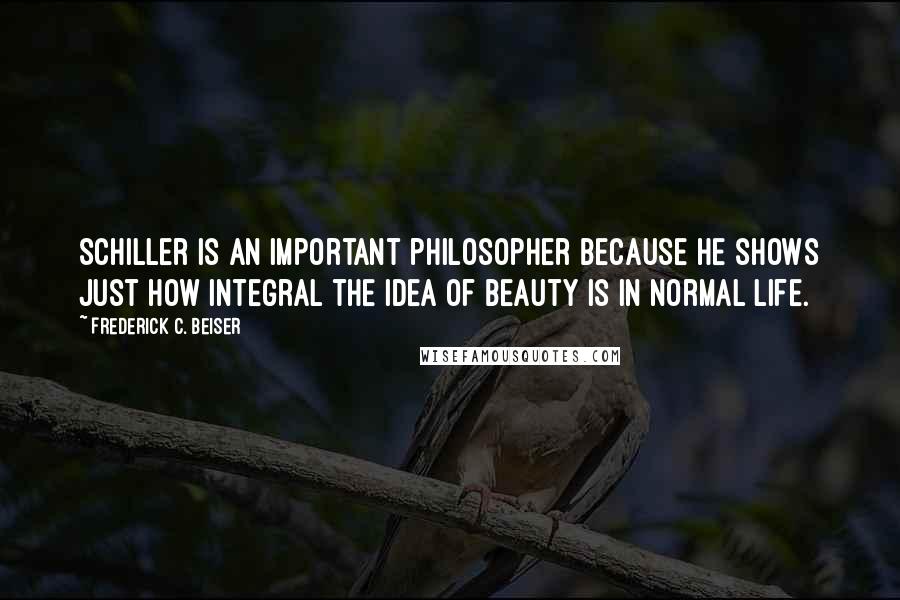 Frederick C. Beiser Quotes: Schiller is an important philosopher because he shows just how integral the idea of beauty is in normal life.