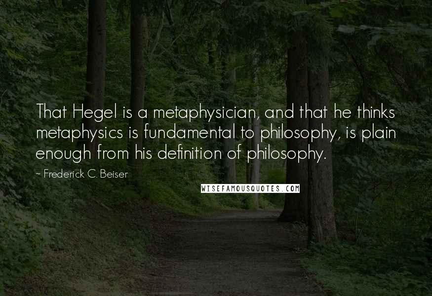 Frederick C. Beiser Quotes: That Hegel is a metaphysician, and that he thinks metaphysics is fundamental to philosophy, is plain enough from his definition of philosophy.