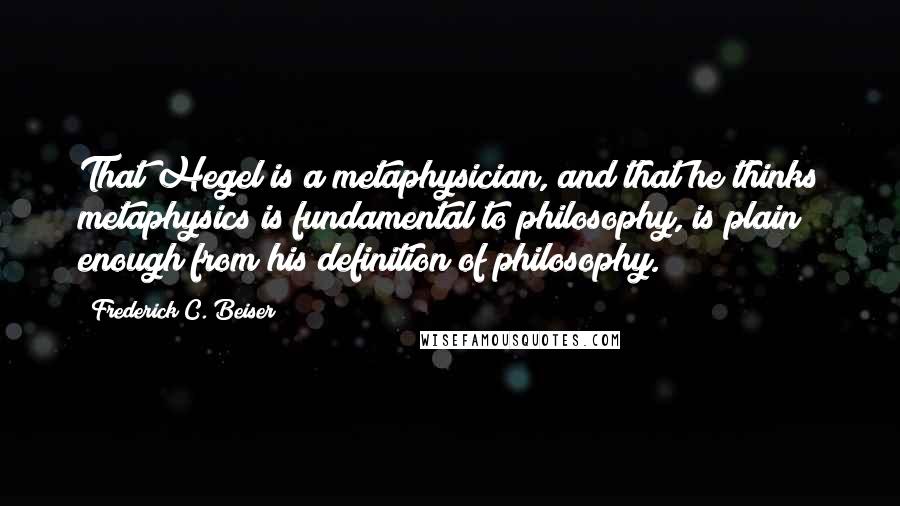 Frederick C. Beiser Quotes: That Hegel is a metaphysician, and that he thinks metaphysics is fundamental to philosophy, is plain enough from his definition of philosophy.
