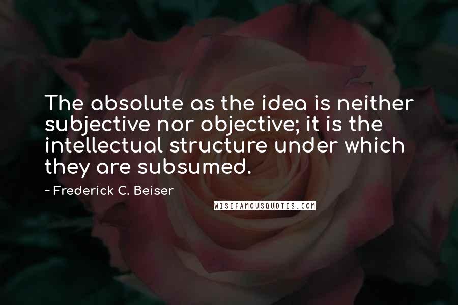 Frederick C. Beiser Quotes: The absolute as the idea is neither subjective nor objective; it is the intellectual structure under which they are subsumed.