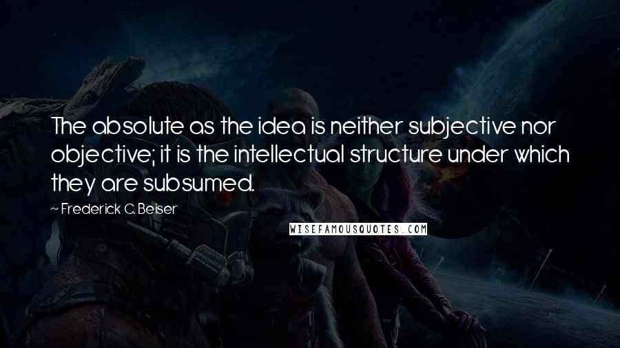 Frederick C. Beiser Quotes: The absolute as the idea is neither subjective nor objective; it is the intellectual structure under which they are subsumed.