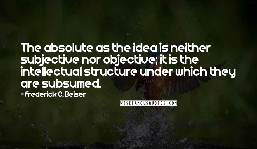 Frederick C. Beiser Quotes: The absolute as the idea is neither subjective nor objective; it is the intellectual structure under which they are subsumed.