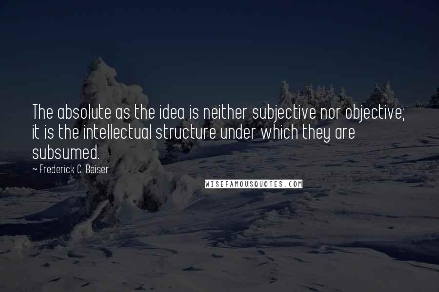 Frederick C. Beiser Quotes: The absolute as the idea is neither subjective nor objective; it is the intellectual structure under which they are subsumed.