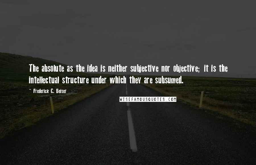 Frederick C. Beiser Quotes: The absolute as the idea is neither subjective nor objective; it is the intellectual structure under which they are subsumed.