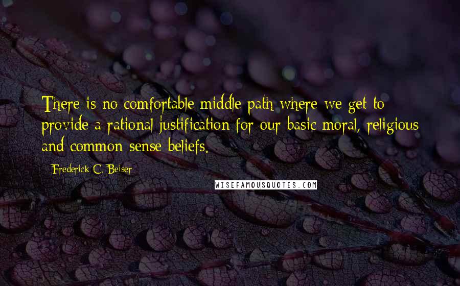 Frederick C. Beiser Quotes: There is no comfortable middle path where we get to provide a rational justification for our basic moral, religious and common sense beliefs.