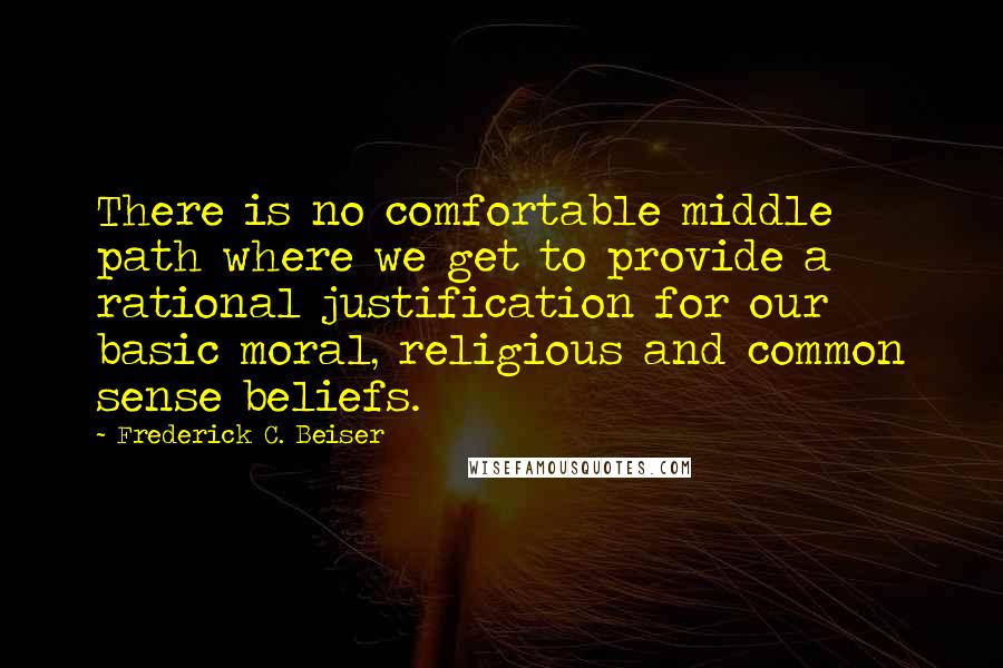 Frederick C. Beiser Quotes: There is no comfortable middle path where we get to provide a rational justification for our basic moral, religious and common sense beliefs.