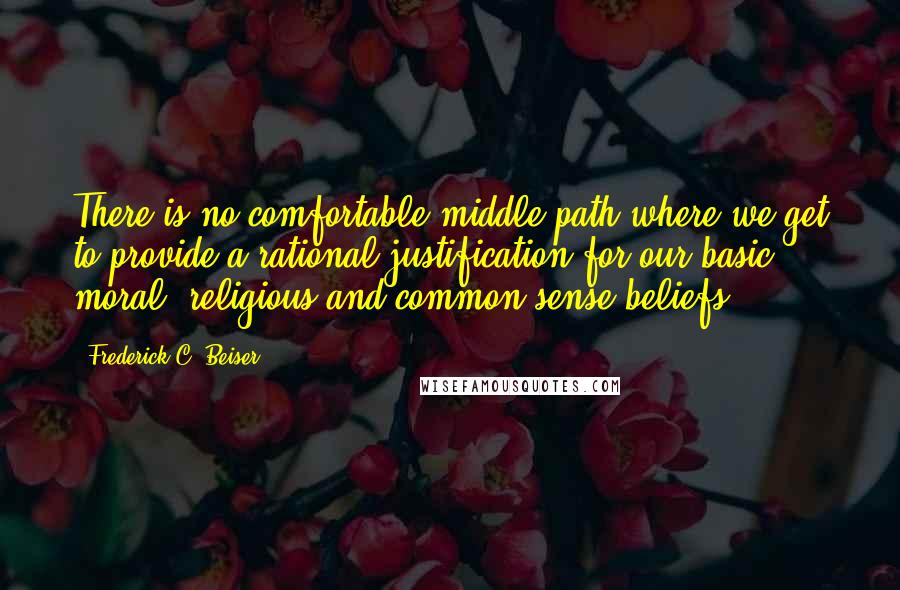 Frederick C. Beiser Quotes: There is no comfortable middle path where we get to provide a rational justification for our basic moral, religious and common sense beliefs.