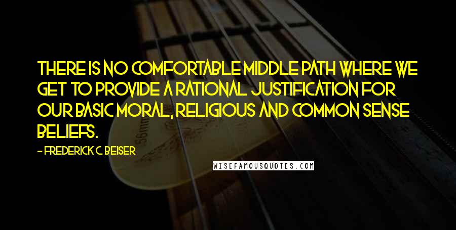 Frederick C. Beiser Quotes: There is no comfortable middle path where we get to provide a rational justification for our basic moral, religious and common sense beliefs.