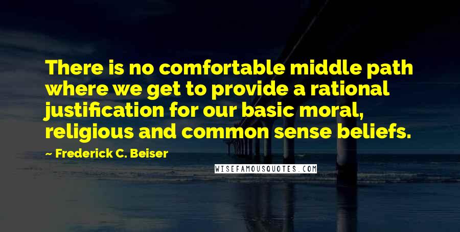 Frederick C. Beiser Quotes: There is no comfortable middle path where we get to provide a rational justification for our basic moral, religious and common sense beliefs.