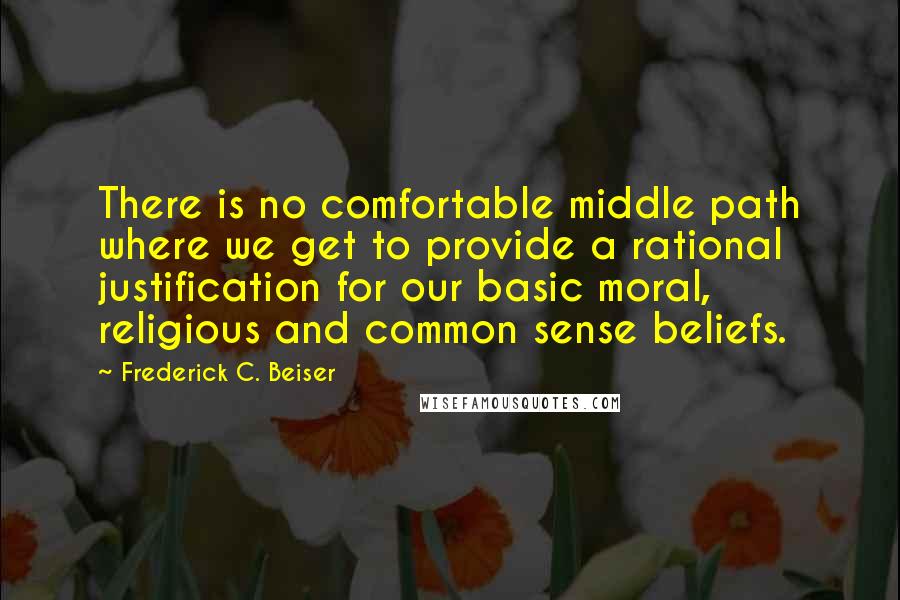 Frederick C. Beiser Quotes: There is no comfortable middle path where we get to provide a rational justification for our basic moral, religious and common sense beliefs.