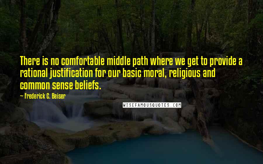 Frederick C. Beiser Quotes: There is no comfortable middle path where we get to provide a rational justification for our basic moral, religious and common sense beliefs.