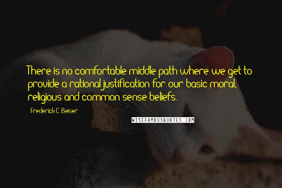 Frederick C. Beiser Quotes: There is no comfortable middle path where we get to provide a rational justification for our basic moral, religious and common sense beliefs.