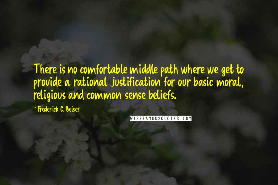 Frederick C. Beiser Quotes: There is no comfortable middle path where we get to provide a rational justification for our basic moral, religious and common sense beliefs.