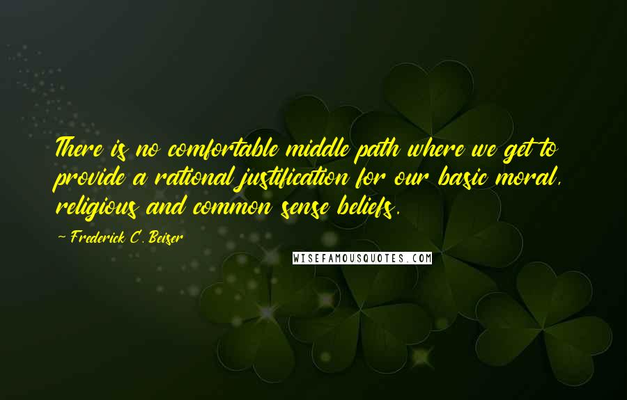 Frederick C. Beiser Quotes: There is no comfortable middle path where we get to provide a rational justification for our basic moral, religious and common sense beliefs.