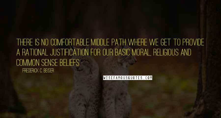 Frederick C. Beiser Quotes: There is no comfortable middle path where we get to provide a rational justification for our basic moral, religious and common sense beliefs.
