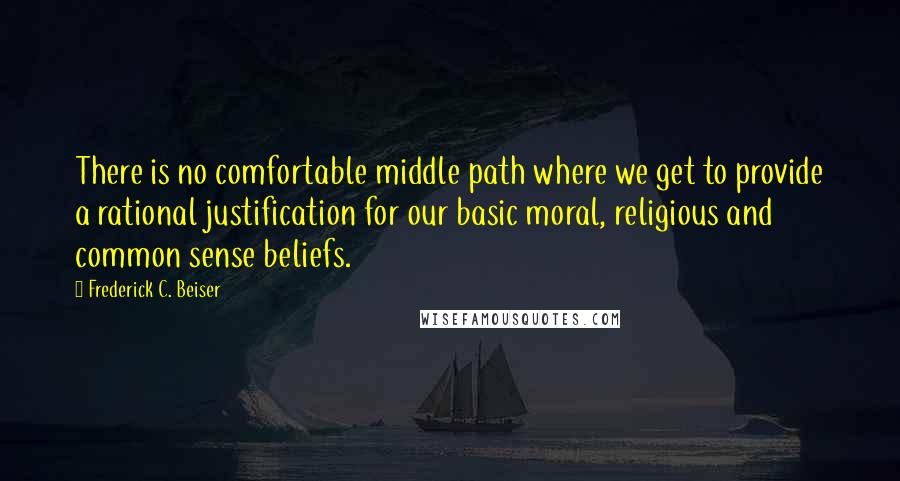 Frederick C. Beiser Quotes: There is no comfortable middle path where we get to provide a rational justification for our basic moral, religious and common sense beliefs.