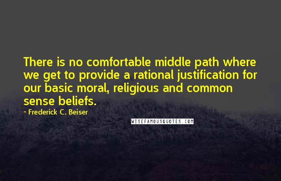 Frederick C. Beiser Quotes: There is no comfortable middle path where we get to provide a rational justification for our basic moral, religious and common sense beliefs.