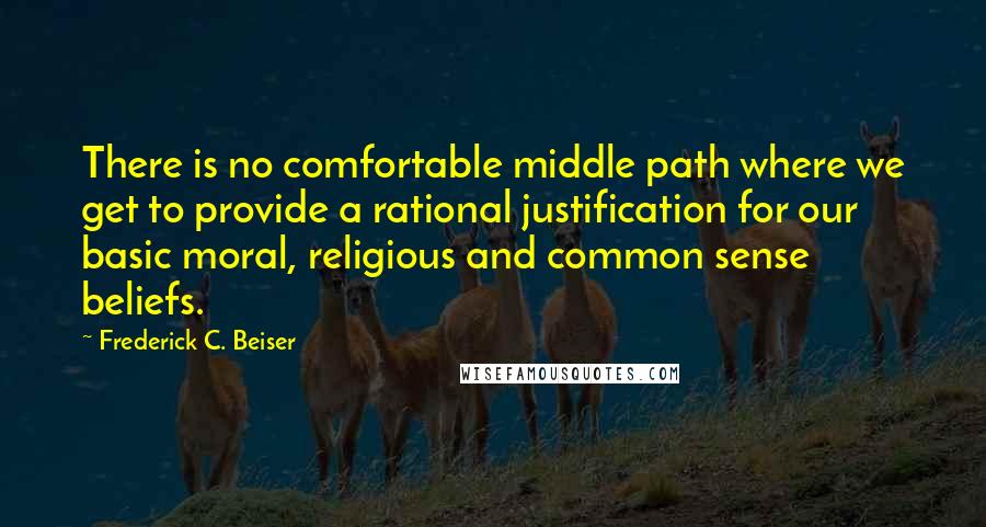 Frederick C. Beiser Quotes: There is no comfortable middle path where we get to provide a rational justification for our basic moral, religious and common sense beliefs.