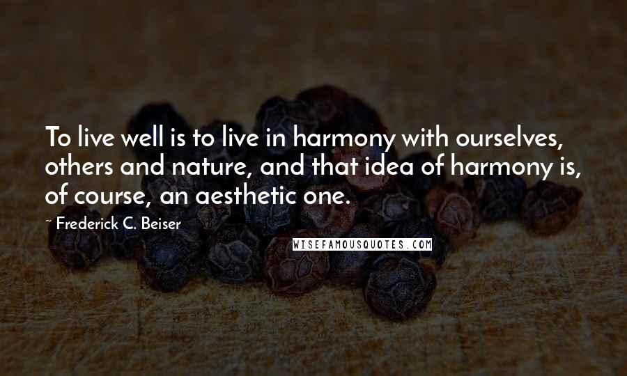 Frederick C. Beiser Quotes: To live well is to live in harmony with ourselves, others and nature, and that idea of harmony is, of course, an aesthetic one.
