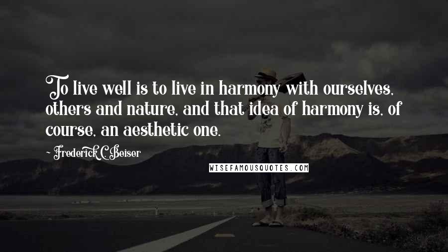 Frederick C. Beiser Quotes: To live well is to live in harmony with ourselves, others and nature, and that idea of harmony is, of course, an aesthetic one.