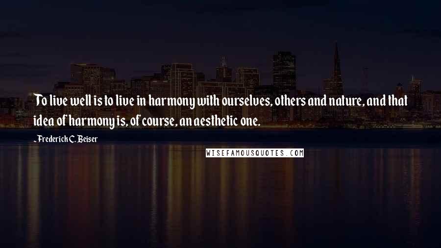 Frederick C. Beiser Quotes: To live well is to live in harmony with ourselves, others and nature, and that idea of harmony is, of course, an aesthetic one.