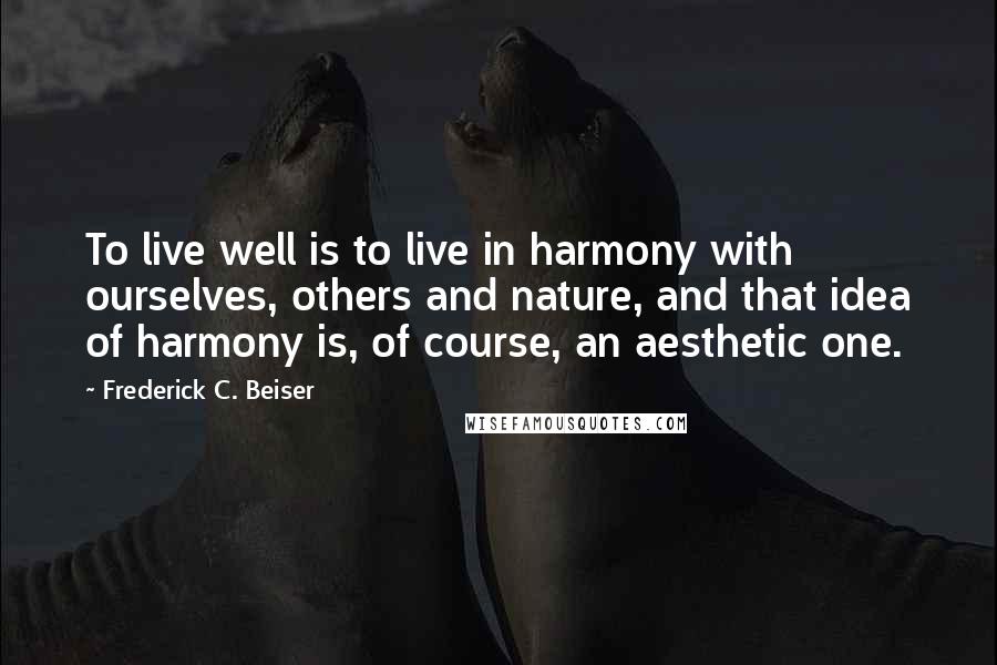 Frederick C. Beiser Quotes: To live well is to live in harmony with ourselves, others and nature, and that idea of harmony is, of course, an aesthetic one.