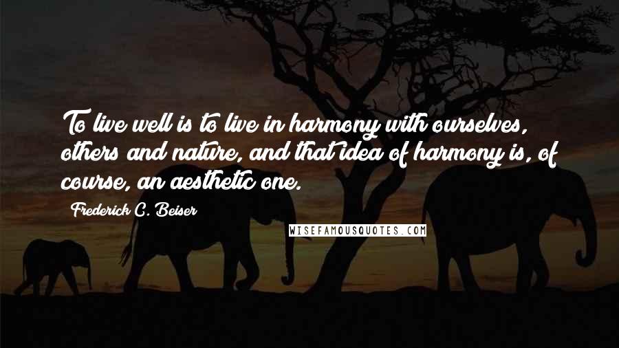 Frederick C. Beiser Quotes: To live well is to live in harmony with ourselves, others and nature, and that idea of harmony is, of course, an aesthetic one.