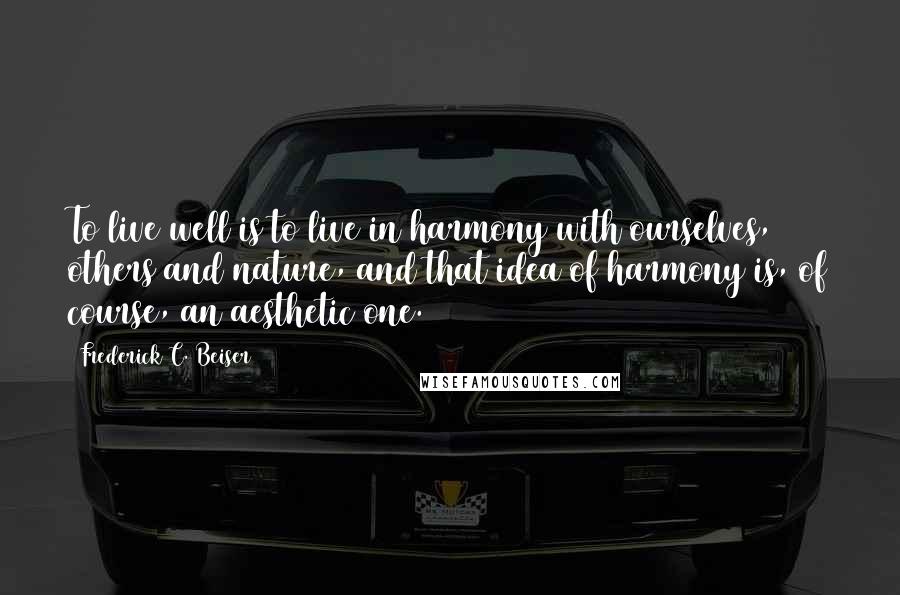 Frederick C. Beiser Quotes: To live well is to live in harmony with ourselves, others and nature, and that idea of harmony is, of course, an aesthetic one.