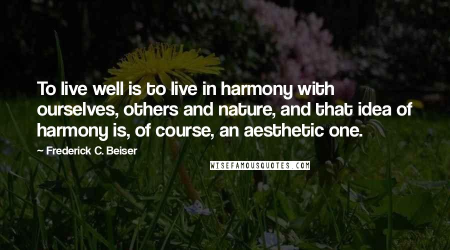 Frederick C. Beiser Quotes: To live well is to live in harmony with ourselves, others and nature, and that idea of harmony is, of course, an aesthetic one.