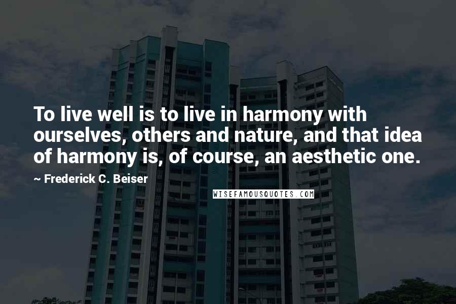 Frederick C. Beiser Quotes: To live well is to live in harmony with ourselves, others and nature, and that idea of harmony is, of course, an aesthetic one.